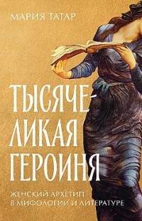 Тысячеликая героиня: Женский архетип в мифологии и литературе Мария Татар
