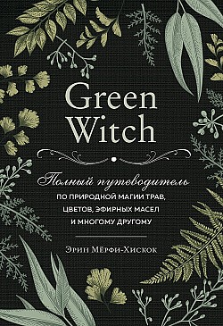 Green Witch. Полный путеводитель по природной магии трав, цветов, эфирных масел и многому другому Эрин Мёрфи-Хискок