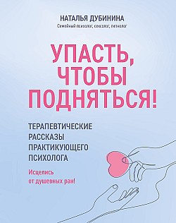 Упасть, чтобы подняться! Терапевтические рассказы практикующего психолога. Исцелись от душевных ран! Наталья Дубинина