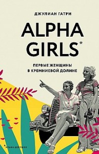 Alpha Girls. Первые женщины в кремниевой долине Джулиан Гатри