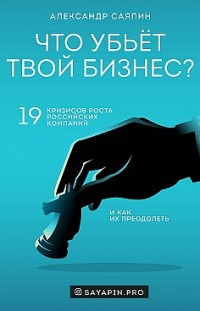 Что убьёт твой бизнес? 19 кризисов роста российских компаний и как их преодолеть Александр Саяпин