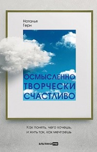 Осмысленно, творчески, счастливо. Как понять, чего хочешь, и жить так, как мечтаешь Наталья Герн