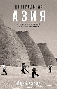 Центральная Азия: От века империй до наших дней Адиб Халид