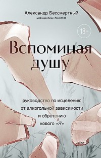 Вспоминая душу. Руководство по исцелению от алкогольной зависимости и обретению нового «Я» Александр Бессмертный