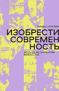 Изобрести современность. Эссе об актуальном искусстве Линда Нохлин