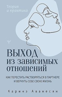 Выход из зависимых отношений. Как перестать растворяться в партнере и вернуть себе свою жизнь. Теория и практика Каринэ Аванесян